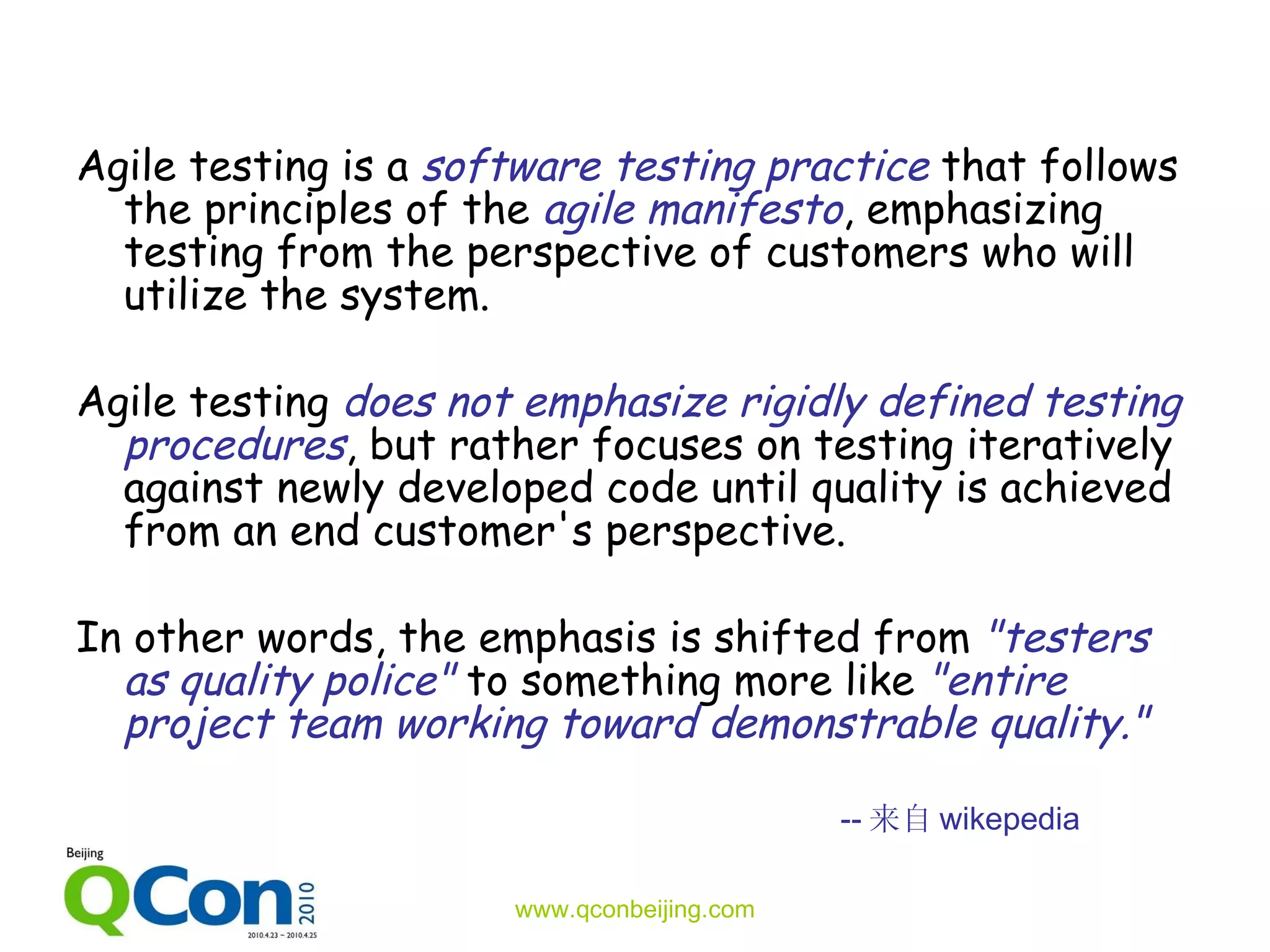 Agile testing is a  software testing practice  that follows the principles of the  agile manifesto , emphasizing testing from the perspective of customers who will utilize the system.  Agile testing  does not emphasize rigidly defined testing procedures , but rather focuses on testing iteratively against newly developed code until quality is achieved from an end customer's perspective.  In other words, the emphasis is shifted from  &quot;testers as quality police&quot;  to something more like  &quot;entire project team working toward demonstrable quality.&quot;  -- 来自 wikepedia 
