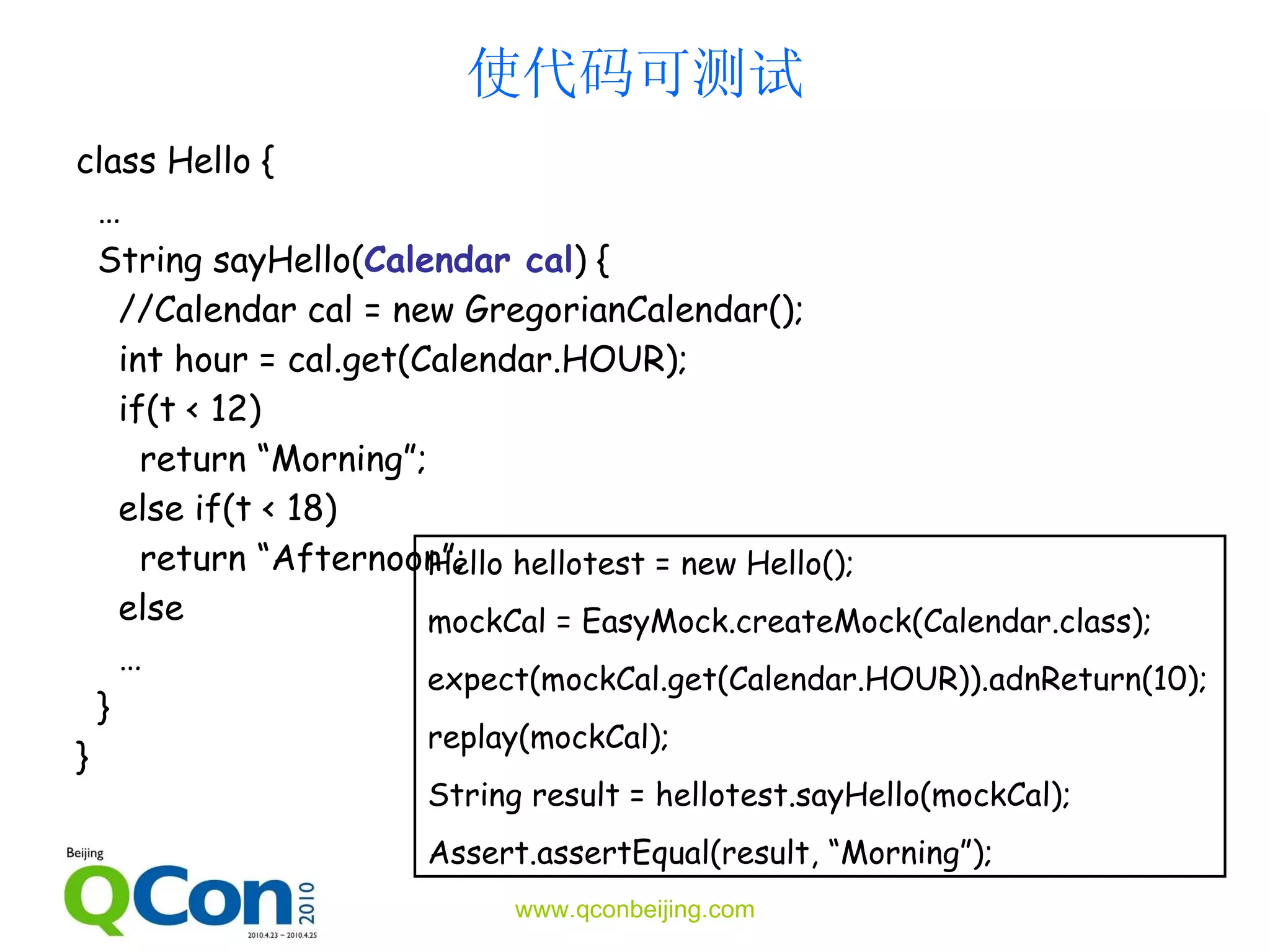 使代码 可测试 class Hello { … String sayHello( Calendar cal ) { // Calendar cal = new  Gregorian Calendar(); int hour =  cal.get (Calendar.HOUR) ; if(t   <  12 )  return “Morning”; else if(t < 18) return “Afternoon”; else … } } Hello hellotest = new Hello(); mockCal =  EasyM ock.create Mock (Calendar.class); expect( mockCal. get(Calendar.HOUR)) . adnRe turn( 10 ); replay(mockCal); String result = hellotest.sayHello(mockCal); Assert.assertEqual(result, “Morning”); 