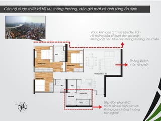 Vách kính cao 3,1m từ sàn đến trần 
Hệ thống cửa sổ trượt đón gió mát 
Không cột nên tầm nhìn thông thoáng, đa chiều 
Bếp+Sân phơi+WC: 
bố trí liền kề, tiếp xúc với không gian thông thoáng bên ngoài 
Phòng khách 
+ ăn rộng rãi 
Căn hộ được thiết kế tối ưu, thông thoáng, đón gió mát và ánh sáng ổn định  