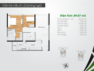 Phòng khách + ăn : 25.57 m2 
Phòng bếp : 7.00 m2 
Phòng ngủ 1 : 15.00 m2 
Phòng ngủ 2 : 7.00 m2 
WC1 : 4.00 m2 
WC2 : 5.00 m2 
Sân phơi : 3.30 m2 
AC Ledge : 2.20 m2 
Diện tích: 69.07 m2 
Căn hộ mẫu A1 (2 phòng ngủ)  