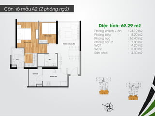 Phòng khách + ăn : 24.19 m2 
Phòng bếp : 8.20 m2 
Phòng ngủ 1 : 16.40 m2 
Phòng ngủ 2 : 7.00 m2 
WC1 : 4.20 m2 
WC2 : 5.00 m2 
Sân phơi : 4.30 m2 
Diện tích: 69.29 m2 
Căn hộ mẫu A2 (2 phòng ngủ)  