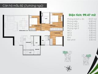 Phòng khách + ăn : 39.07 m2 
Phòng bếp : 8.00 m2 
Phòng ngủ 1 : 16.00 m2 
Phòng ngủ 2 : 9.00 m2 
Phòng ngủ 3 : 10.00 m2 
WC1 : 5.00 m2 
WC2 : 1.90 m2 
WC3 : 4.00 m2 
Kho : 3.00 m2 
Sân phơi : 3.50 m2 
Diện tích: 99.47 m2 
Căn hộ mẫu B2 (3 phòng ngủ)  