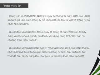 - Công văn số 2528/UBND-QLĐT ký ngày 14 tháng 09 năm 2009 của UBND Quận 2 gửi Liên danh Công ty Cổ phần Kết nối đầu tư Việt và Công ty Cổ phần Nhà Hòa Bình. 
- Quyết định số 60/QĐ-SXD-TĐDA ngày 18 tháng 05 năm 2010 của Sở Xây dựng về việc phê duyệt dự án đầu tư xây dựng công trình “Khu căn hộ, phường Thảo Điền, quận 2”. 
- Quyết định số 209/QĐ-UBND ngày 17 tháng 01 năm 2011 của UBND Thành phố Hồ Chí Minh về thuận giao đất cho Công ty TNHH đầu tư địa ốc Tiến Phát để đầu tư xây dựng khu chung cư tại phường Thảo Điền, quận 02. 
Pháp lý dự án  