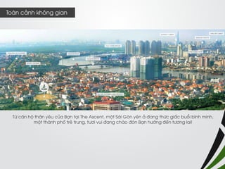 Từ căn hộ thân yêu của Bạn tại The Ascent, một Sài Gòn yên ả đang thức giấc buổi bình minh, 
một thành phố trẻ trung, tươi vui đang chào đón Bạn hướng đến tương lai! 
Toàn cảnh không gian  