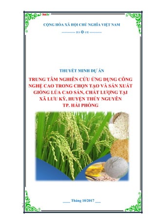 Dự án Trung tâm nghiên cứu ứng dụng công nghệ cao trong chọn tạo và sản xuất giống lúa
cao sản, chất lượng tại xã Lưu Kỳ, huyện Thủy Nguyên, TP. Hải Phòng.
Đơn vị tư vấn: Dự án Việt 1
CỘNG HÒA XÃ HỘI CHỦ NGHĨA VIỆT NAM
-----------    ----------
THUYẾT MINH DỰ ÁN
TRUNG TÂM NGHIÊN CỨU ỨNG DỤNG CÔNG
NGHỆ CAO TRONG CHỌN TẠO VÀ SẢN XUẤT
GIỐNG LÚA CAO SẢN, CHẤT LƢỢNG TẠI
XÃ LƢU KỲ, HUYỆN THỦY NGUYÊN
TP. HẢI PHÒNG
____ Tháng 10/2017 ___
 