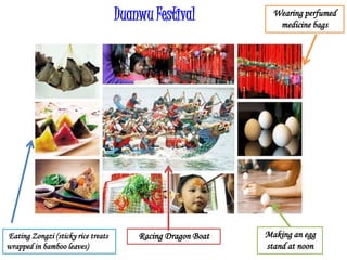 Duanwu Festival
Racing Dragon BoatEating Zongzi (sticky rice treats
wrapped in bamboo leaves)
Making an egg
stand at noon
Wearing perfumed
medicine bags
 
