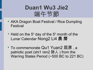 Duan1 Wu3 Jie2
                  端午节節

    AKA Dragon Boat Festival / Rice Dumpling
    Festival

    Held on the 5th day of the 5th month of the
    Lunar Calendar Nong2 Li4 農 曆


    To commemorate Qu1 Yuan2 屈原 , a
    patriotic poet (shi1 ren2 詩人 ) from the
    Warring States Period (~500 BC to 221 BC)
 