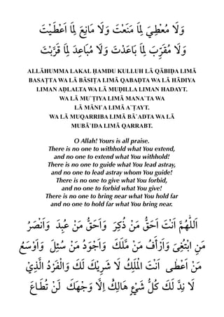 ALLHUMMA LAKAL AMDU KULLUH L QBIˆA LIM
BASA£TA WA L BSI£A LIM QABAˆTA WA L HDIYA
  LIMAN AˆLALTA WA L MUˆILLA LIMAN HADAYT.
        WA L MU`£IYA LIM MANA`TA WA
              L MNI`A LIM A`£AYT.
     WA L MUQARRIBA LIM B`ADTA WA L
             MUB`IDA LIM QARRABT.

               O Allah! Yours is all praise.
     There is no one to withhold what You extend,
       and no one to extend what You withhold!
     There is no one to guide what You lead astray,
      and no one to lead astray whom You guide!
        There is no one to give what You forbid,
          and no one to forbid what You give!
    There is no one to bring near what You hold far
      and no one to hold far what You bring near.
 