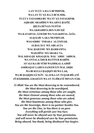 LAN TU£`A ILL BI’IDHNIK.
           WA LAN TU`S ILL BI`ILMIK.
    TU£`U FATASHKURU WA TU`S FATAGHFIR.
       AQRABU SHAH•DUN WA ADN AF•¨.
               ILTA D¤NAN-NUF¤SI
            WA AKHADHTA BIN-NAWS•
   WA KATABTAL-THRI WA NASAKHTAL-JL.
            ALQALBU LAKA MUFˆIYAH.
          WAS-SIRRU `INDAKA `ALNIYAH.
              ALALLU M ALALTA
           WAL ARMU M ARRAMTA.
           WAD-D•NU M SHARA`TA.
   WAL KHALQU KHALQUK. WAL `ABDU `ABDUK.
       WA ANTAL-LHUR RA’¤FUR RA•M.
       AS’ALUKA BI N¤RI WAJHIKAL-LADH•
     ASHRAQAT LAHUS-SAMWTI WAL ARˆU
         WA BI KULLI AQQIN HUWA LAK,
 WA BI AQQIS-S’IL•N `ALAYKA AN TUQAB-B•LAN•
F• HDHIHIL-GHADTI WA AN TUJ•RAN• MINAN-NR.

O Allah! You are the Most deserving to be remembered,
          the Most deserving to be worshiped,
   the Most victorious among those who are sought,
    the Most clement among those who are owned,
    the Most generous among those who are asked,
      the Most bounteous among those who give.
You are the Sovereign, there is no partner besides You.
        You are the One, to You there is no peer.
          Everything will perish save You Face.
  You will never be obeyed save by Your permission,
 and will never be disobeyed save by Your permission.
Being obeyed, You thank, being disobeyed You forgive.
 