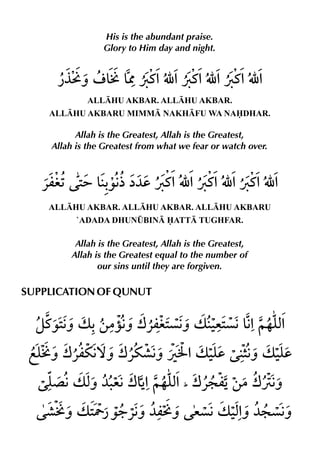 His is the abundant praise.
                 Glory to Him day and night.




             ALLHU AKBAR. ALLHU AKBAR.
    ALLHU AKBARU MIMM NAKHFU WA NADHAR.

          Allah is the Greatest, Allah is the Greatest,
    Allah is the Greatest from what we fear or watch over.




    ALLHU AKBAR. ALLHU AKBAR. ALLHU AKBARU
          `ADADA DHUN¤BIN ATT TUGHFAR.

          Allah is the Greatest, Allah is the Greatest,
         Allah is the Greatest equal to the number of
                our sins until they are forgiven.

SUPPLICATION OF QUNUT
 
