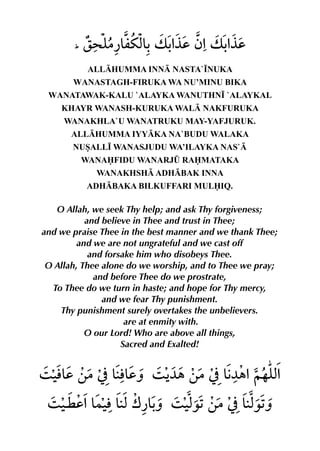 ALLHUMMA INN NASTA`•NUKA
       WANASTAGH-FIRUKA WA NU’MINU BIKA
 WANATAWAK-KALU `ALAYKA WANUTHN• `ALAYKAL
    KHAYR WANASH-KURUKA WAL NAKFURUKA
     WANAKHLA`U WANATRUKU MAY-YAFJURUK.
      ALLHUMMA IYYKA NA`BUDU WALAKA
       NUSALL• WANASJUDU WA’ILAYKA NAS`
         WANAFIDU WANARJ¤ RAMATAKA
            WANAKHSH ADHBAK INNA
          ADHBAKA BILKUFFARI MULIQ.

   O Allah, we seek Thy help; and ask Thy forgiveness;
           and believe in Thee and trust in Thee;
and we praise Thee in the best manner and we thank Thee;
         and we are not ungrateful and we cast off
            and forsake him who disobeys Thee.
 O Allah, Thee alone do we worship, and to Thee we pray;
             and before Thee do we prostrate,
  To Thee do we turn in haste; and hope for Thy mercy,
               and we fear Thy punishment.
    Thy punishment surely overtakes the unbelievers.
                     are at enmity with.
           O our Lord! Who are above all things,
                    Sacred and Exalted!
 