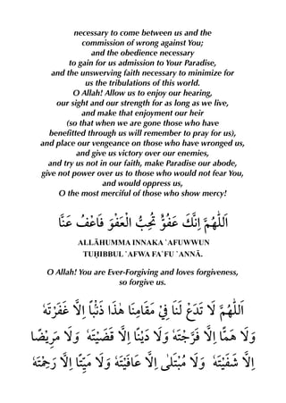 necessary to come between us and the
            commission of wrong against You;
               and the obedience necessary
        to gain for us admission to Your Paradise,
   and the unswerving faith necessary to minimize for
             us the tribulations of this world.
         O Allah! Allow us to enjoy our hearing,
    our sight and our strength for as long as we live,
            and make that enjoyment our heir
       (so that when we are gone those who have
  benefitted through us will remember to pray for us),
and place our vengeance on those who have wronged us,
          and give us victory over our enemies,
  and try us not in our faith, make Paradise our abode,
give not power over us to those who would not fear You,
                  and would oppress us,
     O the most merciful of those who show mercy!




          ALLHUMMA INNAKA `AFUWWUN
           TUIBBUL `AFWA FA`FU `ANN.

 O Allah! You are Ever-Forgiving and loves forgiveness,
                     so forgive us.
 