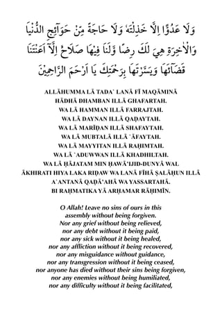 ALLHUMMA L TADA` LAN F• MAQMIN
          HDH DHAMBAN ILL GHAFARTAH.
            WA L HAMMAN ILL FARRAJTAH.
             WA L DAYNAN ILL QAˆAYTAH.
            WA L MAR•ˆAN ILL SHAFAYTAH.
             WA L MUBTAL ILL `FAYTAH.
           WA L MAYYITAN ILL RAIMTAH.
          WA L `ADUWWAN ILL KHADHILTAH.
      WA L JATAM MIN AW’IJID-DUNY WAL
KHIRATI HIYA LAKA RIˆAW WA LAN F•H SALUN ILL
         A`ANTAN QAˆ’AH WA YASSARTAH.
         BI RAMATIKA Y ARAMAR RIM•N.

             O Allah! Leave no sins of ours in this
               assembly without being forgiven.
             Nor any grief without being relieved,
              nor any debt without it being paid,
             nor any sick without it being healed,
        nor any affliction without it being recovered,
           nor any misguidance without guidance,
        nor any transgression without it being ceased,
    nor anyone has died without their sins being forgiven,
          nor any enemies without being humiliated,
         nor any difficulty without it being facilitated,
 