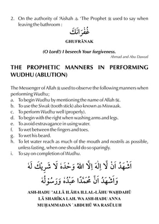 2. On the authority of ‘Aishah y ‘The Prophet r used to say when
   leaving the bathroom :


                           GHUFRNAK

               (O Lord!) I beseech Your forgiveness.
                                                 Ahmad and Abu Dawud


THE PROPHETIC MANNERS IN PERFORMING
WUDHU (ABLUTION)

The Messenger of Allah r used to observe the following manners when
performing Wudhu;
a. To begin Wudhu by mentioning the name of Allah I.
b. To use the Siwak (tooth stick) also known as Miswaak.
c. To perform Wudhu well (properly).
d. To begin with the right when washing arms and legs.
e. To avoid extravagance in using water.
f. To wet between the fingers and toes.
g. To wet his beard.
h. To let water reach as much of the mouth and nostrils as possible,
    unless fasting, when one should do so sparingly.
i. To say on completion of Wudhu.




        ASH-HADU ’ALL ILHA ILLAL-LHU WADAH¤
             L SHAR•KA LAH. WA ASH-HADU ANNA
             MUAMMADAN `ABDUH¤ WA RAS¤LUH
 