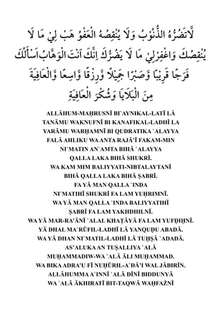 ALLHUM-MARUSN• BI`AYNIKAL-LAT• L
    TANMU WAKNUFN• BI KANAFIKAL-LADH• LA
    YARMU WARAMN• BI QUDRATIKA `ALAYYA
     FAL AHLIKU WA ANTA RAJ’• FAKAM-MIN
         NI`MATIN AN`AMTA BIH `ALAYYA
            QALLA LAKA BIH SHUKR•.
      WA KAM MIM BALIYYATI-NIBTALAYTAN•
          BIH QALLA LAKA BIH SABR•.
             FA Y MAN QALLA `INDA
       NI`MATIH• SHUKR• FA LAM YURIMN•.
       WA Y MAN QALLA `INDA BALIYYATIH•
           SABR• FA LAM YAKHDHILN•.
WA Y MAR-RA’N• `ALAL KHA£Y FA LAM YUFˆIN•.
   Y DHAL MA`R¤FIL-LADH• L YANQUˆU ABAD.
  WA Y DHAN NI`MATIL-LADH• L TUS `ADAD.
          AS’ALUKA AN TUSALLIYA `AL
     MUAMMADIW-WA `AL LI MUAMMAD.
  WA BIKA ADRA’U F• NU¤RIL-A`D’I WAL JBIR•N.
     ALLHUMMA A`INN• `AL D•N• BIDDUNY
     WA `AL KHIRAT• BIT-TAQW WAFA¨N•
 