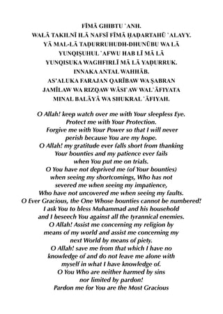 F•M GHIBTU `ANH.
   WAL TAKILN• IL NAFS• F•M AˆARTAH¤ `ALAYY.
       Y MAL-L TAˆURRUHUDH-DHUN¤BU WA L
            YUNQISUHUL `AFWU HAB L• M L
       YUNQISUKA WAGHFIRL• M L YAˆURRUK.
                 INNAKA ANTAL WAHHB.
        AS’ALUKA FARAJAN QAR•BAW WA SABRAN
      JAM•LAW WA RIZQAW WSI`AW WAL`FIYATA
          MINAL BALY WA SHUKRAL `FIYAH.

     O Allah! keep watch over me with Your sleepless Eye.
                Protect me with Your Protection.
        Forgive me with Your Power so that I will never
                perish because You are my hope.
      O Allah! my gratitude ever falls short from thanking
            Your bounties and my patience ever fails
                   when You put me on trials.
        O You have not deprived me (of Your bounties)
          when seeing my shortcomings, Who has not
            severed me when seeing my impatience,
     Who have not uncovered me when seeing my faults.
O Ever Gracious, the One Whose bounties cannot be numbered!
       I ask You to bless Muhammad and his household
     and I beseech You against all the tyrannical enemies.
          O Allah! Assist me concerning my religion by
       means of my world and assist me concerning my
                 next World by means of piety.
          O Allah! save me from that which I have no
         knowledge of and do not leave me alone with
              myself in what I have knowledge of.
             O You Who are neither harmed by sins
                     nor limited by pardon!
           Pardon me for You are the Most Gracious
 