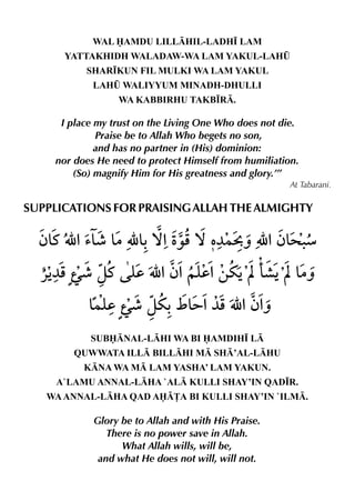 WAL AMDU LILLHIL-LADH• LAM
      YATTAKHIDH WALADAW-WA LAM YAKUL-LAH¤
          SHAR•KUN FIL MULKI WA LAM YAKUL
            LAH¤ WALIYYUM MINADH-DHULLI
                 WA KABBIRHU TAKB•R.

     I place my trust on the Living One Who does not die.
             Praise be to Allah Who begets no son,
             and has no partner in (His) dominion:
    nor does He need to protect Himself from humiliation.
        (So) magnify Him for His greatness and glory.’”
                                                       At Tabarani.

SUPPLICATIONS FOR PRAISING ALLAH THE ALMIGHTY




           SUBNAL-LHI WA BI AMDIH• L
        QUWWATA ILL BILLHI M SH’AL-LHU
          KNA WA M LAM YASHA’ LAM YAKUN.
     A`LAMU ANNAL-LHA `AL KULLI SHAY’IN QAD•R.
   WA ANNAL-LHA QAD A£A BI KULLI SHAY’IN `ILM.

            Glory be to Allah and with His Praise.
               There is no power save in Allah.
                  What Allah wills, will be,
             and what He does not will, will not.
 
