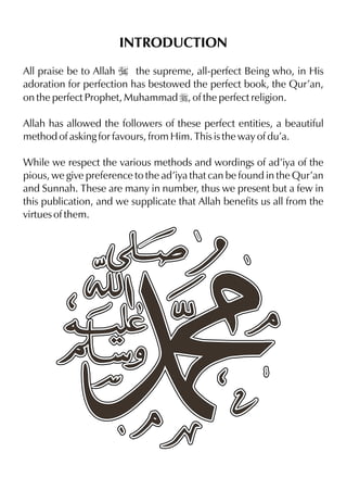INTRODUCTION
All praise be to Allah I the supreme, all-perfect Being who, in His
adoration for perfection has bestowed the perfect book, the Qur’an,
on the perfect Prophet, Muhammad r, of the perfect religion.

Allah has allowed the followers of these perfect entities, a beautiful
method of asking for favours, from Him. This is the way of du’a.

While we respect the various methods and wordings of ad’iya of the
pious, we give preference to the ad’iya that can be found in the Qur’an
and Sunnah. These are many in number, thus we present but a few in
this publication, and we supplicate that Allah benefits us all from the
virtues of them.
 
