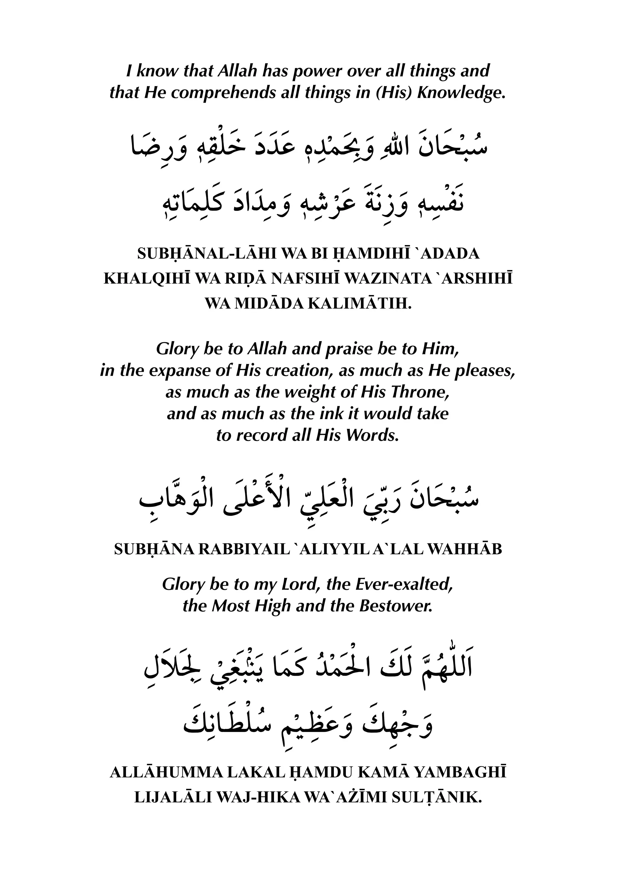 I know that Allah has power over all things and
that He comprehends all things in (His) Knowledge.
SUBNAL-LHI WA BI AMDIH• `ADADA
KHALQIH• WA RIˆ NAFSIH• WAZINATA `ARSHIH•
WA MIDDA KALIMTIH.
Glory be to Allah and praise be to Him,
in the expanse of His creation, as much as He pleases,
as much as the weight of His Throne,
and as much as the ink it would take
to record all His Words.
SUBNA RABBIYAIL `ALIYYILA`LAL WAHHB
Glory be to my Lord, the Ever-exalted,
the Most High and the Bestower.
ALLHUMMA LAKAL AMDU KAM YAMBAGH•
LIJALLI WAJ-HIKA WA`A¨•MI SUL£NIK.
 