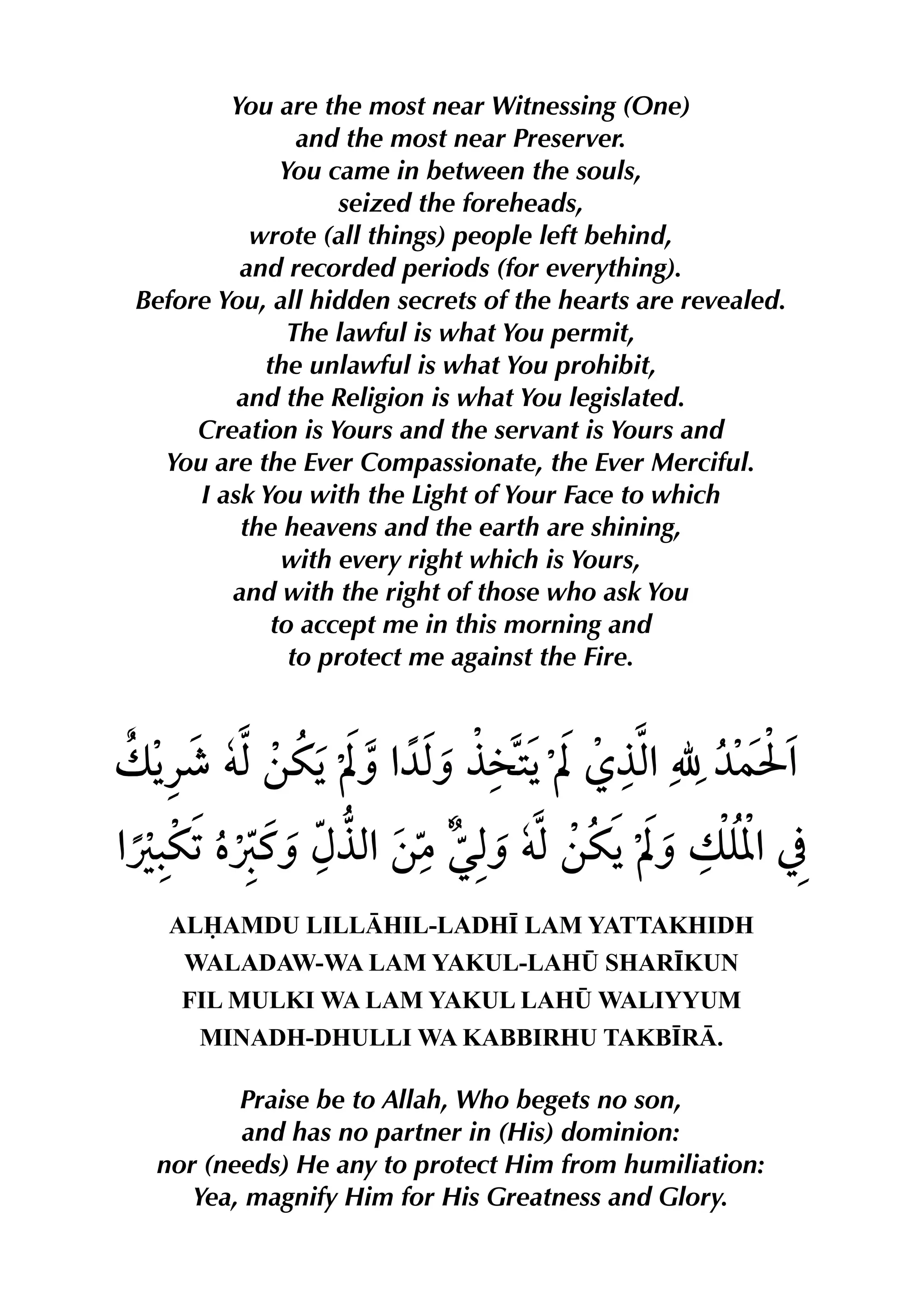 You are the most near Witnessing (One)
and the most near Preserver.
You came in between the souls,
seized the foreheads,
wrote (all things) people left behind,
and recorded periods (for everything).
Before You, all hidden secrets of the hearts are revealed.
The lawful is what You permit,
the unlawful is what You prohibit,
and the Religion is what You legislated.
Creation is Yours and the servant is Yours and
You are the Ever Compassionate, the Ever Merciful.
I ask You with the Light of Your Face to which
the heavens and the earth are shining,
with every right which is Yours,
and with the right of those who ask You
to accept me in this morning and
to protect me against the Fire.
ALAMDU LILLHIL-LADH• LAM YATTAKHIDH
WALADAW-WA LAM YAKUL-LAH¤ SHAR•KUN
FIL MULKI WA LAM YAKUL LAH¤ WALIYYUM
MINADH-DHULLI WA KABBIRHU TAKB•R.
Praise be to Allah, Who begets no son,
and has no partner in (His) dominion:
nor (needs) He any to protect Him from humiliation:
Yea, magnify Him for His Greatness and Glory.
 