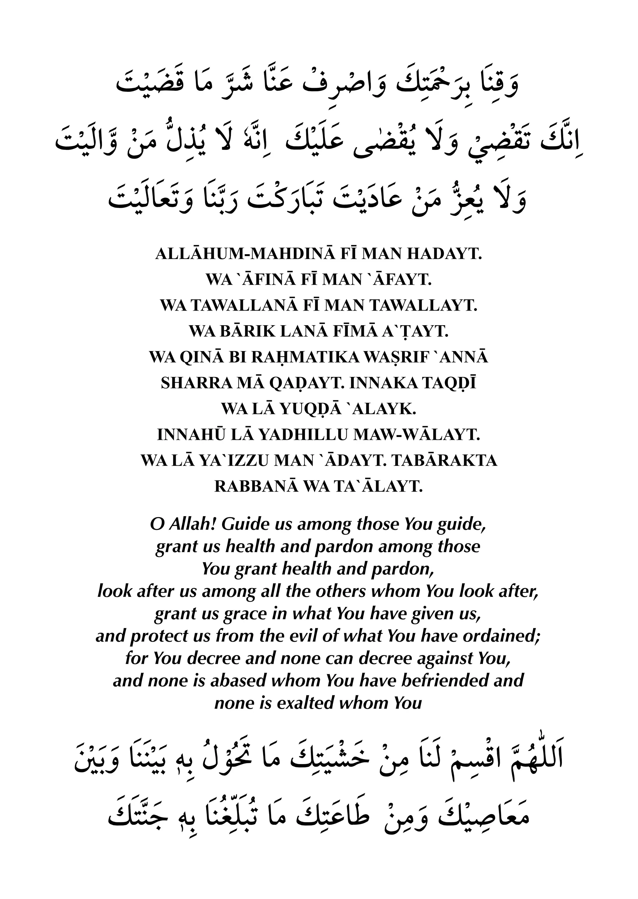 ALLHUM-MAHDIN F• MAN HADAYT.
WA `FIN F• MAN `FAYT.
WA TAWALLAN F• MAN TAWALLAYT.
WA BRIK LAN F•M A`£AYT.
WA QIN BI RAMATIKA WASRIF `ANN
SHARRA M QAˆAYT. INNAKA TAQˆ•
WA L YUQˆ `ALAYK.
INNAH¤ L YADHILLU MAW-WLAYT.
WA L YA`IZZU MAN `DAYT. TABRAKTA
RABBAN WA TA`LAYT.
O Allah! Guide us among those You guide,
grant us health and pardon among those
You grant health and pardon,
look after us among all the others whom You look after,
grant us grace in what You have given us,
and protect us from the evil of what You have ordained;
for You decree and none can decree against You,
and none is abased whom You have befriended and
none is exalted whom You
 