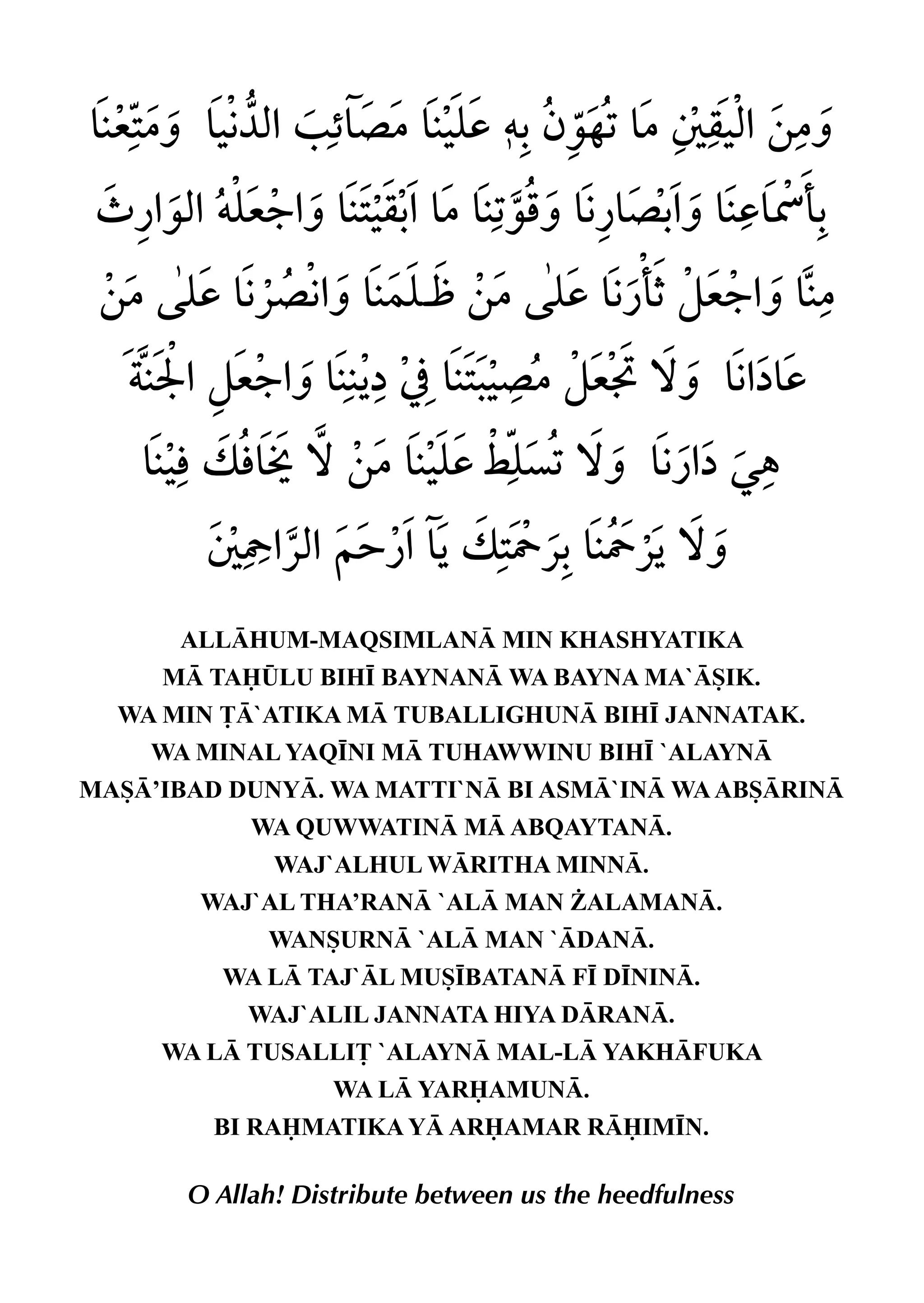 ALLHUM-MAQSIMLAN MIN KHASHYATIKA
M TA¤LU BIH• BAYNAN WA BAYNA MA`SIK.
WA MIN £`ATIKA M TUBALLIGHUN BIH• JANNATAK.
WA MINAL YAQ•NI M TUHAWWINU BIH• `ALAYN
MAS’IBAD DUNY. WA MATTI`N BI ASM`IN WAABSRIN
WA QUWWATIN M ABQAYTAN.
WAJ`ALHUL WRITHA MINN.
WAJ`AL THA’RAN `AL MAN ¨ALAMAN.
WANSURN `AL MAN `DAN.
WA L TAJ`L MUS•BATAN F• D•NIN.
WAJ`ALIL JANNATA HIYA DRAN.
WA L TUSALLI£ `ALAYN MAL-L YAKHFUKA
WA L YARAMUN.
BI RAMATIKA Y ARAMAR RIM•N.
O Allah! Distribute between us the heedfulness
 