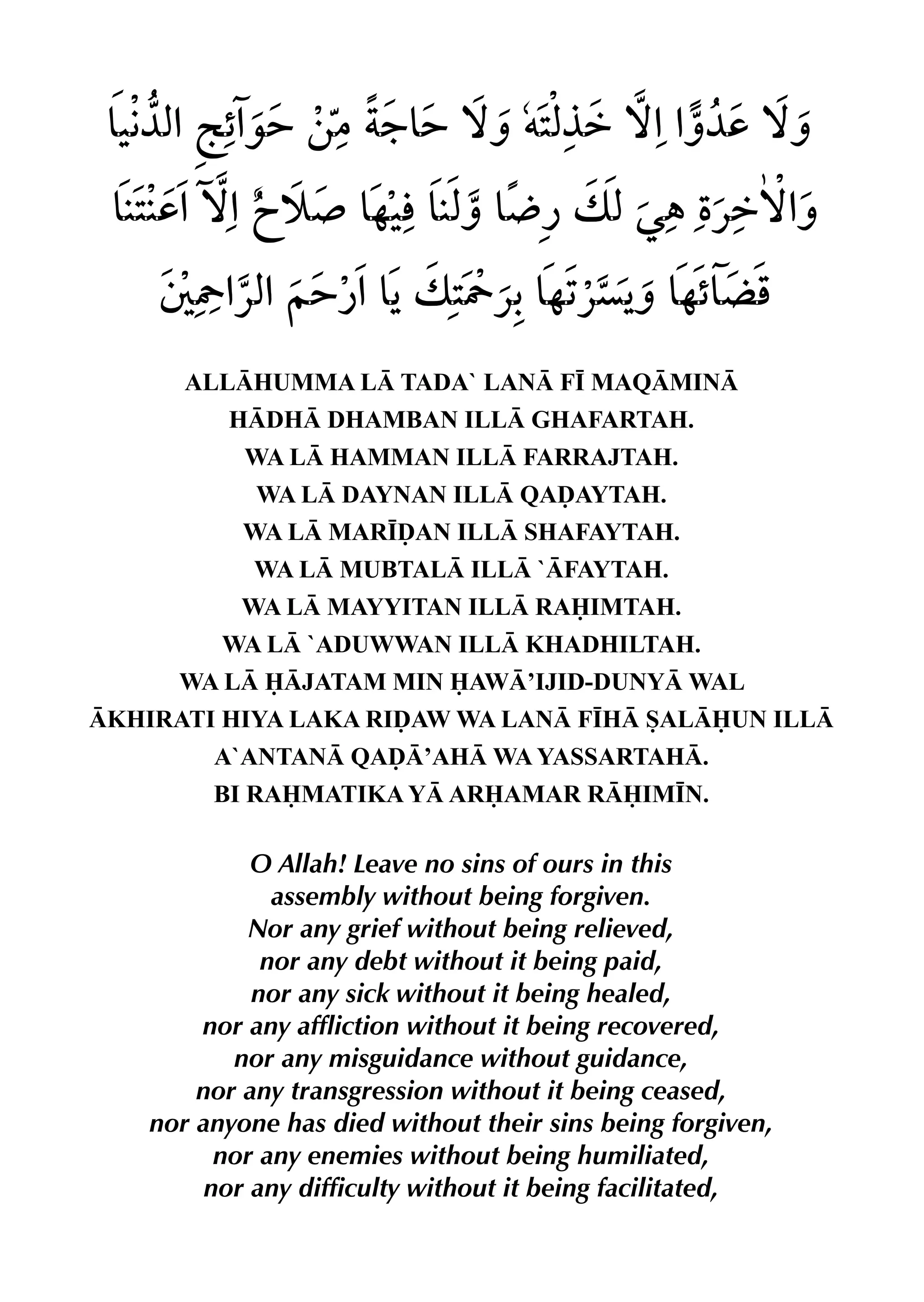 ALLHUMMA L TADA` LAN F• MAQMIN
HDH DHAMBAN ILL GHAFARTAH.
WA L HAMMAN ILL FARRAJTAH.
WA L DAYNAN ILL QAˆAYTAH.
WA L MAR•ˆAN ILL SHAFAYTAH.
WA L MUBTAL ILL `FAYTAH.
WA L MAYYITAN ILL RAIMTAH.
WA L `ADUWWAN ILL KHADHILTAH.
WA L JATAM MIN AW’IJID-DUNY WAL
KHIRATI HIYA LAKA RIˆAW WA LAN F•H SALUN ILL
A`ANTAN QAˆ’AH WA YASSARTAH.
BI RAMATIKA Y ARAMAR RIM•N.
O Allah! Leave no sins of ours in this
assembly without being forgiven.
Nor any grief without being relieved,
nor any debt without it being paid,
nor any sick without it being healed,
nor any affliction without it being recovered,
nor any misguidance without guidance,
nor any transgression without it being ceased,
nor anyone has died without their sins being forgiven,
nor any enemies without being humiliated,
nor any difficulty without it being facilitated,
 