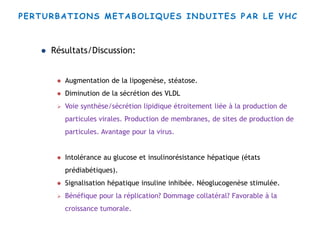 PERTURBATIONS METABOLIQUES INDUITES PAR LE VHC
 Résultats/Discussion:
 Augmentation de la lipogenèse, stéatose.
 Diminution de la sécrétion des VLDL
 Voie synthèse/sécrétion lipidique étroitement liée à la production de
particules virales. Production de membranes, de sites de production de
particules. Avantage pour la virus.
 Intolérance au glucose et insulinorésistance hépatique (états
prédiabétiques).
 Signalisation hépatique insuline inhibée. Néoglucogenèse stimulée.
 Bénéfique pour la réplication? Dommage collatéral? Favorable à la
croissance tumorale.
 