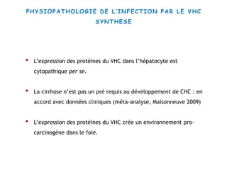 • L’expression des protéines du VHC dans l’hépatocyte est
cytopathique per se.
• La cirrhose n’est pas un pré requis au développement de CHC : en
accord avec données cliniques (méta-analyse, Maisonneuve 2009)
• L’expression des protéines du VHC crée un environnement pro-
carcinogène dans le foie.
PHYSIOPATHOLOGIE DE L’INFECTION PAR LE VHC
SYNTHESE
 