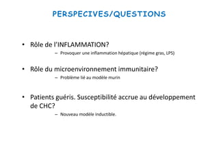 PERSPECIVES/QUESTIONS
• Rôle de l’INFLAMMATION?
– Provoquer une inflammation hépatique (régime gras, LPS)
• Rôle du microenvironnement immunitaire?
– Problème lié au modèle murin
• Patients guéris. Susceptibilité accrue au développement
de CHC?
– Nouveau modèle inductible.
 