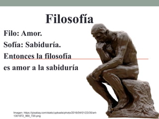 Filosofía
Filo: Amor.
Sofía: Sabiduría.
Entonces la filosofía
es amor a la sabiduría
Imagen: https://pixabay.com/static/uploads/photo/2016/04/01/23/35/art-
1301872_960_720.png
 