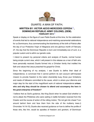 Fundeimes.blogspot.com
DUARTE: A MAN OF FAITH.
WRITTEN BY: VICTOR AECIO MERCEDES CEPEDA 1
,
DOMINICAN REPUBLIC ARMY COLONEL (DEM).
FEBRUARY 2013 1
Speak or display on the figure of Juan Pablo Duarte at this time, for the celebration
of events that led to national independence and matching sacramental celebrations
for us Dominicans, thus commemorating the bicentenary of the birth of Patrick after
the day of our Protective Virgin of Altagracia and one glorious month of February
27, the day that the Dominican Republic is born and immediately eve of Lent, is a
popular custom and is within our genetic code.
I intend to present my personal criteria and analysis of Duarte, normal human
being simple current view, which I will present in this release as a man of faith who
have personally received. Duarte formed into a Christian family that instilled the
faith and values that Jesus preached his gospel for Christ.
Since the beginning of my analysis, I see Duarte to define their ideal of
independence, is convinced that it cannot perform its own account self-imposed
mission to provide freedom to the nation shamefully busy. Know your limitations
and needs of followers committed to the cause, which is where your dilemma and
major step for the start of the magnificent work of national independence arises:
who and why they should be chosen to attend and accompany the hero in
the great enterprise of freedom?
I believe that as God's guidance, like King David when he asked God whether or
not to attack the Philistines who were waiting in battle formation received from the
Creator and the course of action of the rolling motion, "Do not get into chase! Turn
around behind them and face them from the side of the mulberry trees (I
Chronicles 14:14-15), Duarte also received guidance on how to define the profile of
those who, like him, would be apostles of freedom and grantors. of Dominican
 
