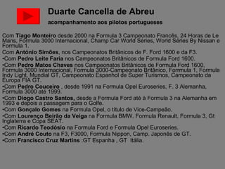 Duarte Cancella de Abreu    acompanhamento aos pilotos portugueses Com  Tiago Monteiro  desde 2000 na Formula 3 Campeonato Francês, 24 Horas de Le Mans, Formula 3000 Internacional, Champ Car World Séries, World Séries By Nissan e Formula 1. Com  António Simões , nos Campeonatos Britânicos de F. Ford 1600 e da F3. Com  Pedro Leite Faria  nos Campeonatos Britânicos de Formula Ford 1600. Com  Pedro Matos Chaves  nos Campeonatos Britânicos de Formula Ford 1600, Formula 3000 Internacional, Formula 3000-Campeonato Britânico, Forrmula 1, Formula Indy Light, Mundial GT, Campeonato Espanhol de Super Turismos, Campeonato da Europa FIA GT.  Com  Pedro Couceiro  , desde 1991 na Formula Opel Euroseries, F. 3 Alemanha, Formula 3000 até 1999. Com  Diogo Castro Santos,  desde a Formula Ford até à Formula 3 na Alemanha em 1993 e depois a passagem para o Golfe.  Com  Gonçalo Gomes  na Formula Opel, o título de Vice-Campeão. Com  Lourenço Beirão da Veiga  na Formula BMW, Formula Renault, Formula 3, Gt Inglaterra e Copa SEAT. Com  Ricardo Teodósio  na Formula Ford e Formula Opel Euroseries. Com  André Couto  na F3, F3000, Formula Nippon, Camp. Japonês de GT. Com  Francisco Cruz Martins  :GT Espanha , GT  Itália. 
