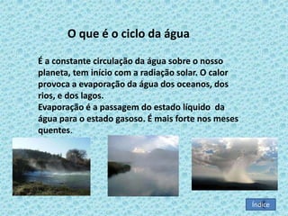 O que é o ciclo da água
É a constante circulação da água sobre o nosso
planeta, tem início com a radiação solar. O calor
provoca a evaporação da água dos oceanos, dos
rios, e dos lagos.
Evaporação é a passagem do estado líquido da
água para o estado gasoso. É mais forte nos meses
quentes.

Índice

 