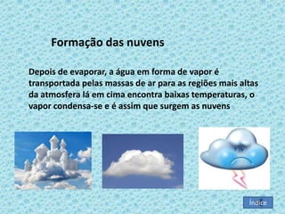 Formação das nuvens
Depois de evaporar, a água em forma de vapor é
transportada pelas massas de ar para as regiões mais altas
da atmosfera lá em cima encontra baixas temperaturas, o
vapor condensa-se e é assim que surgem as nuvens

Índice

 