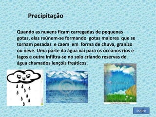 Precipitação
Quando as nuvens ficam carregadas de pequenas
gotas, elas reúnem-se formando gotas maiores que se
tornam pesadas e caem em forma de chuva, granizo
ou neve. Uma parte da água vai para os oceanos rios e
lagos e outra infiltra-se no solo criando reservas de
água chamados lençóis freáticos.
:

Índice

 