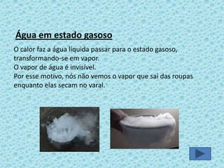 Água em estado gasoso
O calor faz a água líquida passar para o estado gasoso,
transformando-se em vapor.
O vapor de água é invisível.
Por esse motivo, nós não vemos o vapor que sai das roupas
enquanto elas secam no varal.

 