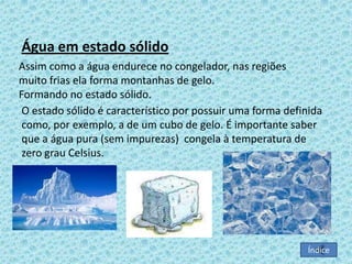 Água em estado sólido
Assim como a água endurece no congelador, nas regiões
muito frias ela forma montanhas de gelo.
Formando no estado sólido.
O estado sólido é característico por possuir uma forma definida
como, por exemplo, a de um cubo de gelo. É importante saber
que a água pura (sem impurezas) congela à temperatura de
zero grau Celsius.

Índice

 
