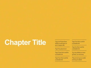 Chapter Title CopyandPastethese
tablestoaddtopicsto
eachchaptertitle
TopicTwoplacement
TopicThreethatcouldbe
aclickablelink
TopicFourthatcouldbe
aclickablelink
TopicFivethatcouldbe
aclickablelink
TopicSixthatcouldbe
aclickablelink
Youmaydeleteasmany
ofthese asnecessary
Theyaresetupasatable
andeasytodelete
 