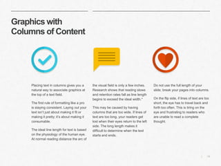 15|
Graphics with
Columns of Content
​the visual field is only a few inches.
Research shows that reading slows
and retention rates fall as line length
begins to exceed the ideal width.*
​This may be caused by having
columns that are too wide. If lines of
text are too long, your readers get
lost when their eyes return to the left
side. The long length makes it
difficult to determine when the text
starts and ends.
​Do not use the full length of your
slide; break your pages into columns.
​On the flip side, if lines of text are too
short, the eye has to travel back and
forth too often. This is tiring on the
eye and frustrating to readers who
are unable to read a complete
thought.
​Placing text in columns gives you a
natural way to associate graphics at
the top of a text field.
​The first rule of formatting like a pro
is staying consistent. Laying out your
text isn’t just about making it fit or
making it pretty; it’s about making it
consumable.
​The ideal line length for text is based
on the physiology of the human eye.
At normal reading distance the arc of
 