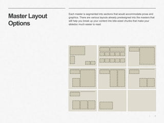 5|
Master Layout
Options
​Each master is segmented into sections that would accommodate prose and
graphics. There are various layouts already predesigned into the masters that
will help you break up your content into bite-sized chunks that make your
slidedoc much easier to read.
 
