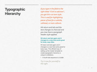 6|
Typographic
Hierarchy
​If you type in the field to the
right titled “Click to add text”,
you get this rust text style.
This is used for highlighting
pieces of text for a subtitle,
subhead, or main callouts.
​Hit return and tab and the
text changes to charcoal and
you now have a paragraph
header style applied.
​Hit return and tab again and it
changes to a size that works great
for body copy titles
​Hit return and tab again and it
changes to a size that works great for
body copy. This efficient way of
setting up the master template to
create typographic hierarchy is
unique to slidedocs.
• A fourth tab sequence is a bullet
​Try it now for yourself to
the right.
 
