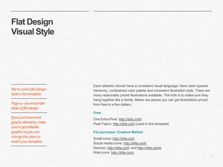 7|
Flat Design
Visual Style
​Each slidedoc should have a consistent visual language. Have clear typeset
hierarchy, constrained color palette and consistent illustration style. There are
many reasonably priced illustrations available. The trick is to make sure they
hang together like a family. Below are places you can get illustrations priced
from free to a few dollars.:
​Free:
​One Extra Pixel: http://drte.co/rh
Pixel Fabric: http://drte.co/ri (used in this template)
​For purchase: Creative Market:
​Small icons: http://drte.co/rj
Social media icons: http://drte.co/rk
Devices: http://drte.co/rl and http://drte.co/rm
Web icons: http://drte.co/rn
We’veusedaflatdesign
styleinthistemplate
Page11–16aresample
slidesofflatdesign
Ifyoupurchasemore
graphicelements,make
suretogeteditable
graphicssoyoucan
changethecolorsto
matchyourtemplate
 