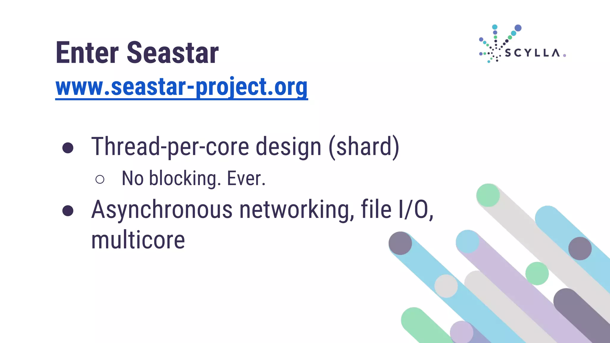 Enter Seastar
www.seastar-project.org
● Thread-per-core design (shard)
○ No blocking. Ever.
● Asynchronous networking, file I/O,
multicore
 