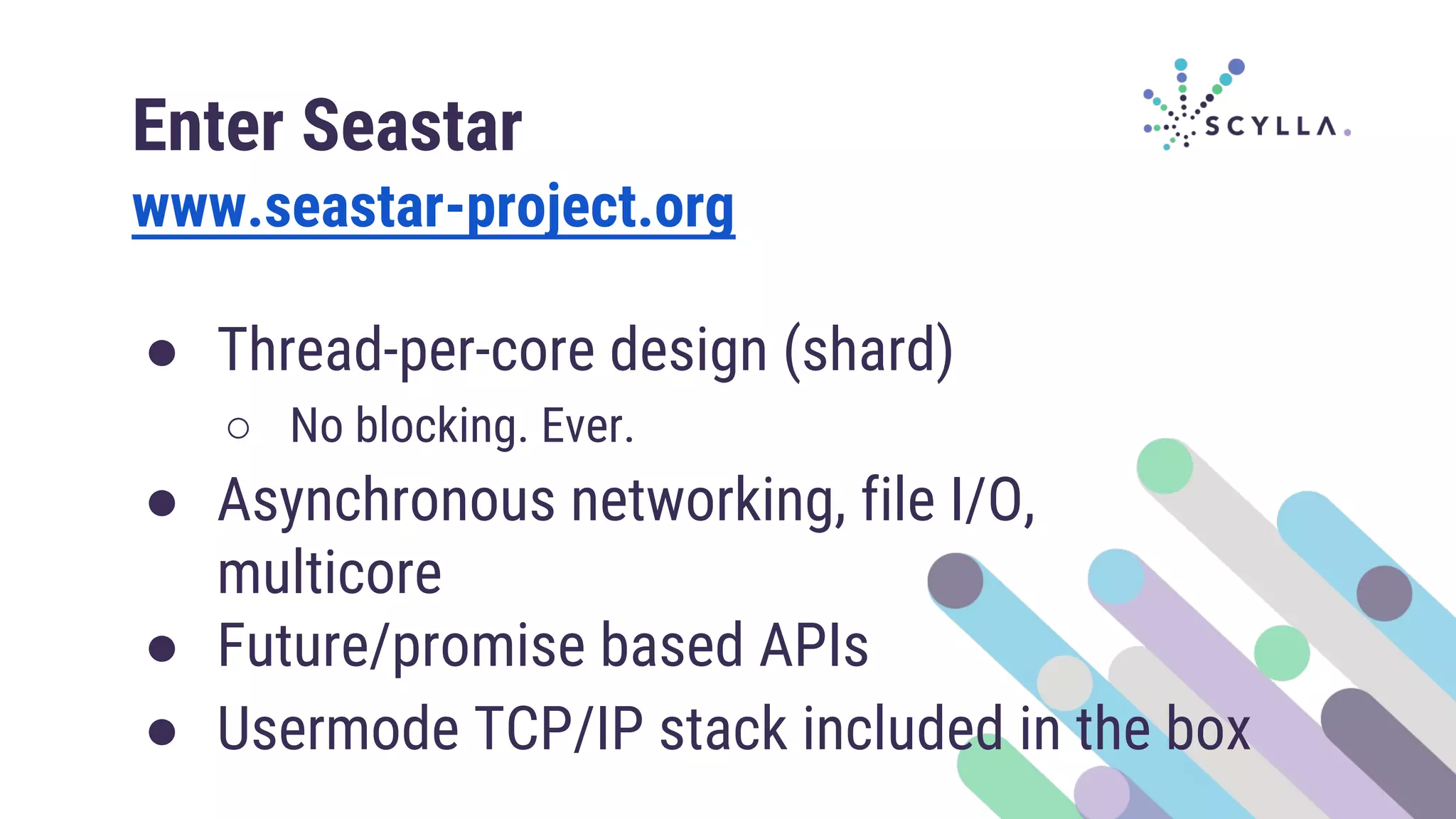 Enter Seastar
www.seastar-project.org
● Thread-per-core design (shard)
○ No blocking. Ever.
● Asynchronous networking, file I/O,
multicore
● Future/promise based APIs
● Usermode TCP/IP stack included in the box
 