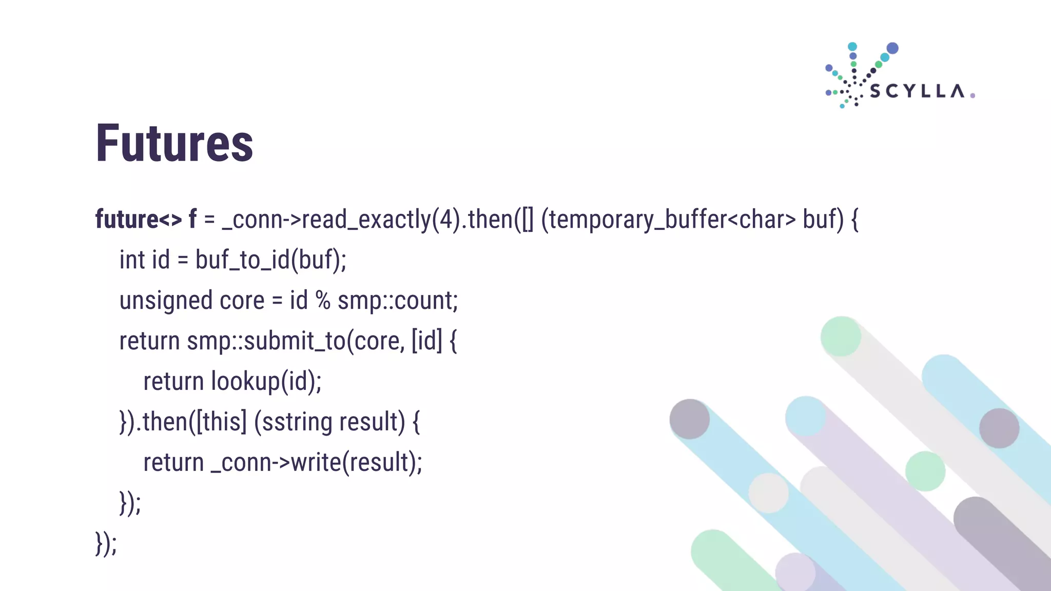 Futures
future<> f = _conn->read_exactly(4).then([] (temporary_buffer<char> buf) {
int id = buf_to_id(buf);
unsigned core = id % smp::count;
return smp::submit_to(core, [id] {
return lookup(id);
}).then([this] (sstring result) {
return _conn->write(result);
});
});
 