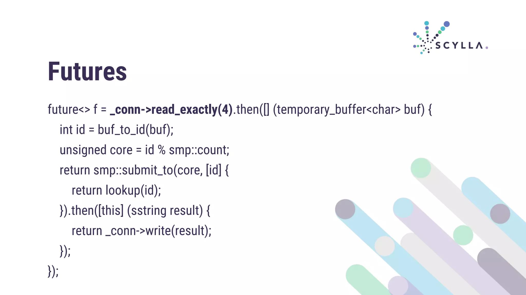 Futures
future<> f = _conn->read_exactly(4).then([] (temporary_buffer<char> buf) {
int id = buf_to_id(buf);
unsigned core = id % smp::count;
return smp::submit_to(core, [id] {
return lookup(id);
}).then([this] (sstring result) {
return _conn->write(result);
});
});
 