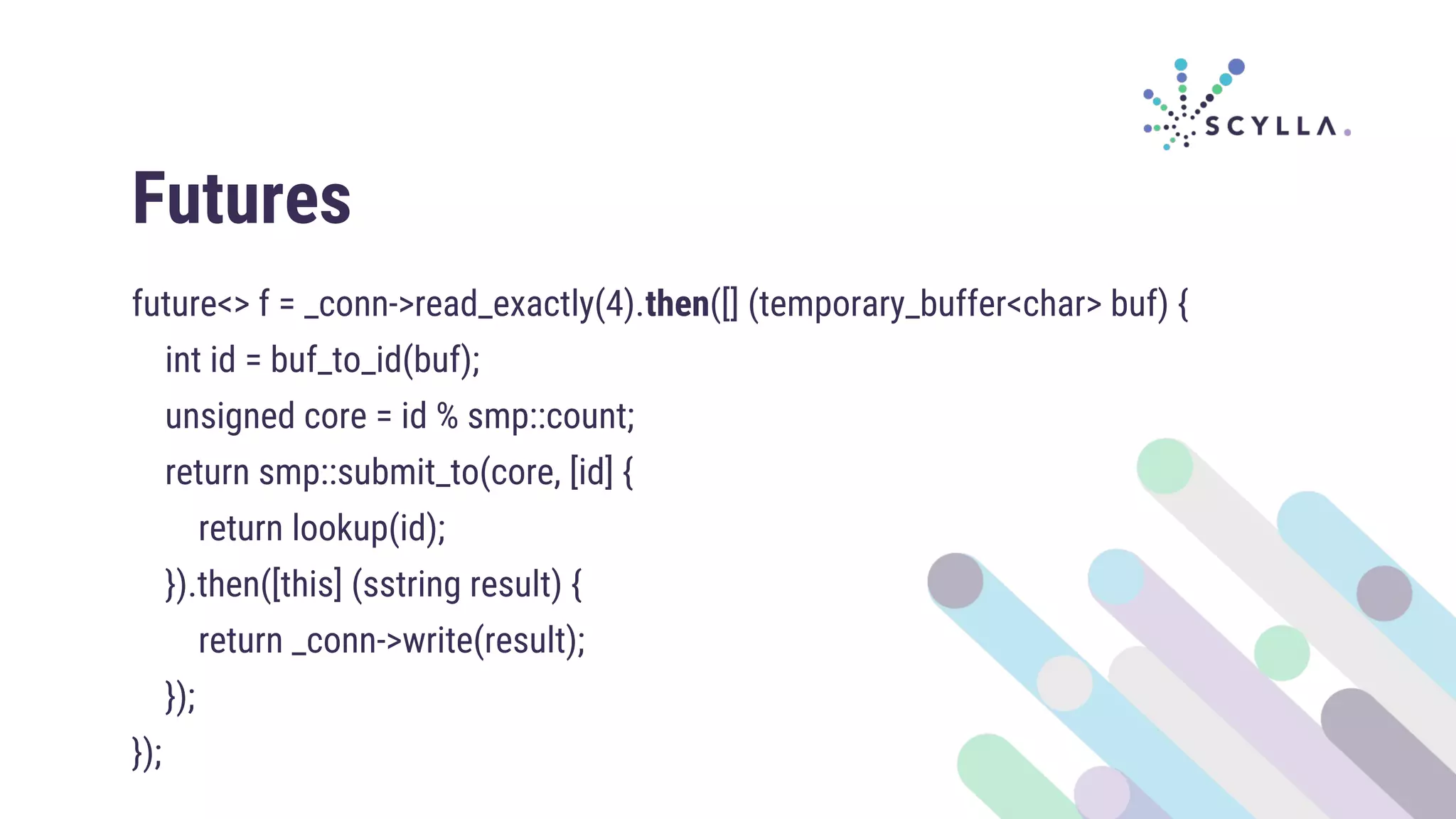 Futures
future<> f = _conn->read_exactly(4).then([] (temporary_buffer<char> buf) {
int id = buf_to_id(buf);
unsigned core = id % smp::count;
return smp::submit_to(core, [id] {
return lookup(id);
}).then([this] (sstring result) {
return _conn->write(result);
});
});
 
