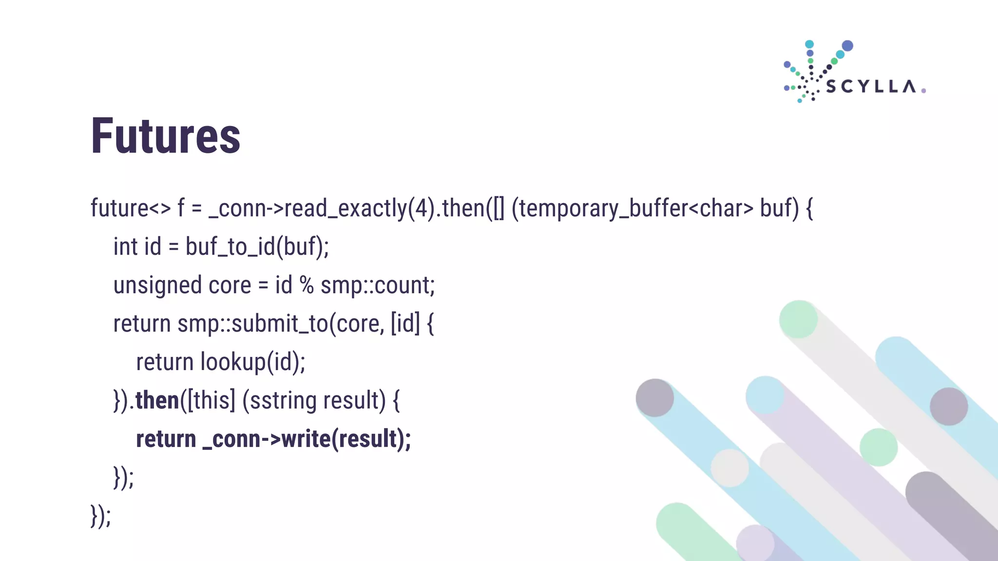 Futures
future<> f = _conn->read_exactly(4).then([] (temporary_buffer<char> buf) {
int id = buf_to_id(buf);
unsigned core = id % smp::count;
return smp::submit_to(core, [id] {
return lookup(id);
}).then([this] (sstring result) {
return _conn->write(result);
});
});
 