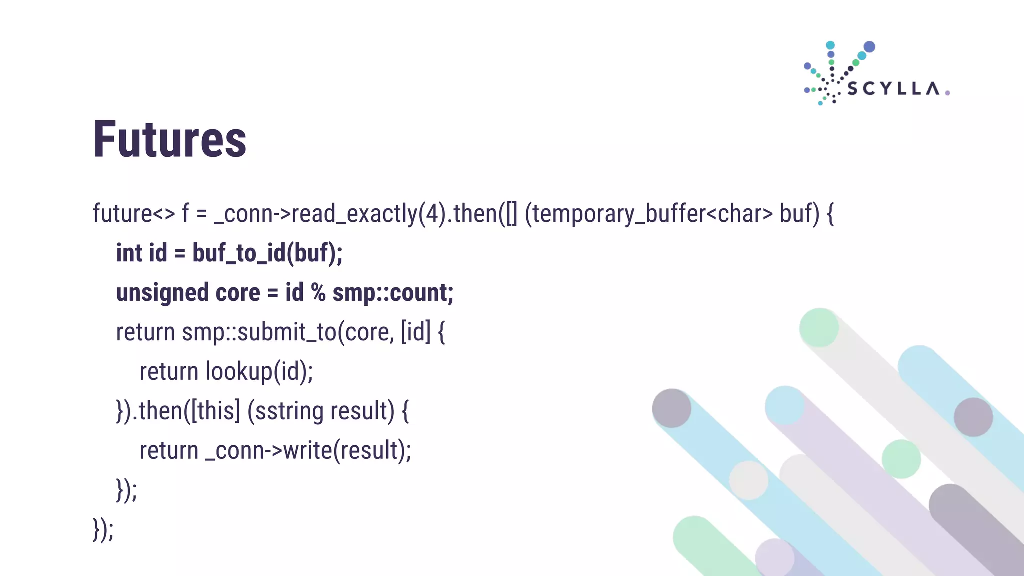 Futures
future<> f = _conn->read_exactly(4).then([] (temporary_buffer<char> buf) {
int id = buf_to_id(buf);
unsigned core = id % smp::count;
return smp::submit_to(core, [id] {
return lookup(id);
}).then([this] (sstring result) {
return _conn->write(result);
});
});
 